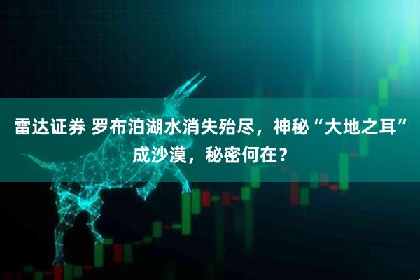 雷达证券 罗布泊湖水消失殆尽，神秘“大地之耳”成沙漠，秘密何在？