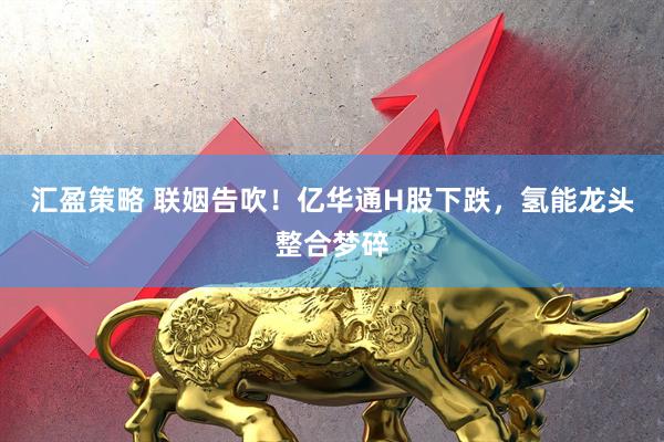 汇盈策略 联姻告吹！亿华通H股下跌，氢能龙头整合梦碎