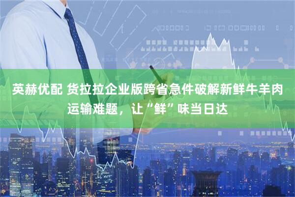 英赫优配 货拉拉企业版跨省急件破解新鲜牛羊肉运输难题，让“鲜”味当日达