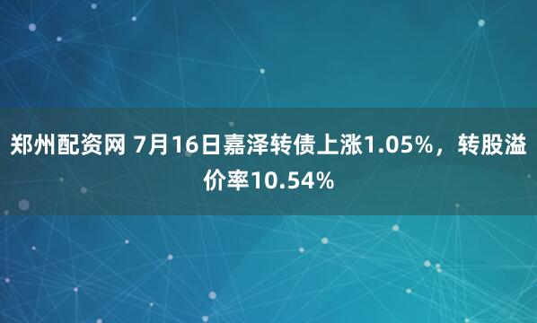 郑州配资网 7月16日嘉泽转债上涨1.05%，转股溢价率10.54%