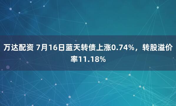 万达配资 7月16日蓝天转债上涨0.74%，转股溢价率11.18%