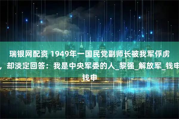 瑞银网配资 1949年一国民党副师长被我军俘虏，却淡定回答：我是中央军委的人_黎强_解放军_钱申