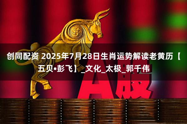 创同配资 2025年7月28日生肖运势解读老黄历【五贝•彭飞】_文化_太极_郭千伟