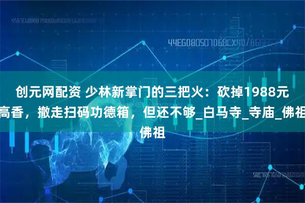 创元网配资 少林新掌门的三把火：砍掉1988元高香，撤走扫码功德箱，但还不够_白马寺_寺庙_佛祖