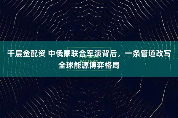 千层金配资 中俄蒙联合军演背后，一条管道改写全球能源博弈格局