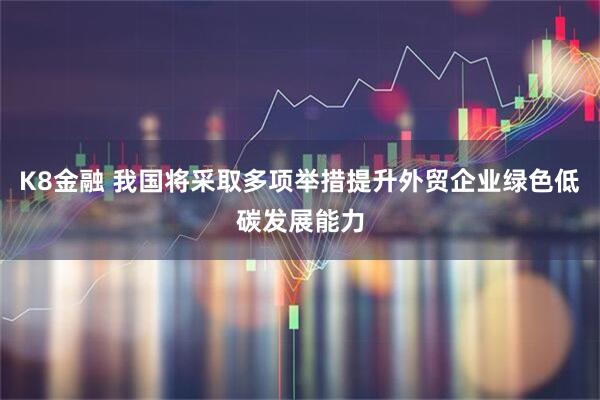 K8金融 我国将采取多项举措提升外贸企业绿色低碳发展能力