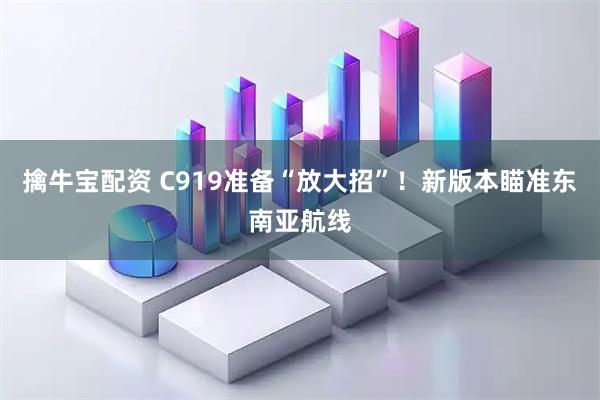 擒牛宝配资 C919准备“放大招”！新版本瞄准东南亚航线