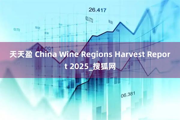 天天盈 China Wine Regions Harvest Report 2025_搜狐网