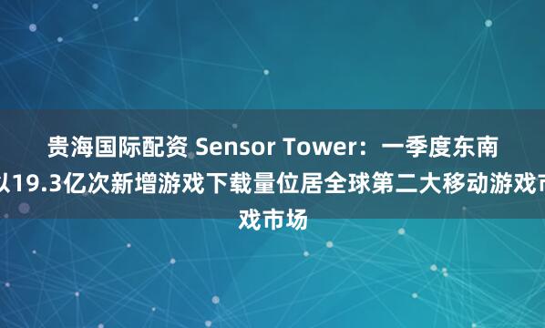 贵海国际配资 Sensor Tower:一季度东南亚以19.3亿次新增游戏下载量位居全球第二大移动游戏市场