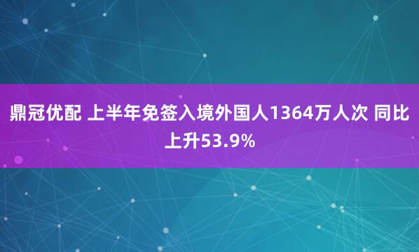 鼎冠优配 上半年免签入境外国人1364万人次 同比上升53.9%
