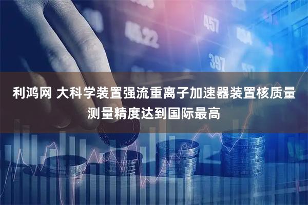 利鸿网 大科学装置强流重离子加速器装置核质量测量精度达到国际最高
