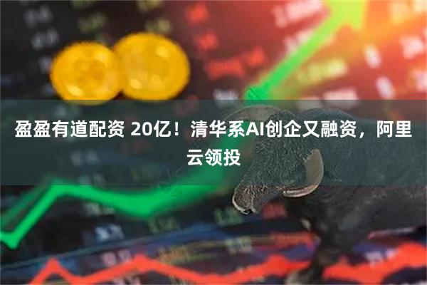盈盈有道配资 20亿!清华系AI创企又融资,阿里云领投