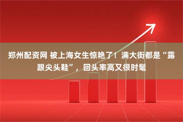 郑州配资网 被上海女生惊艳了！满大街都是“露跟尖头鞋”，回头率高又很时髦