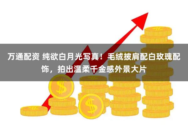 万通配资 纯欲白月光写真！毛绒披肩配白玫瑰配饰，拍出温柔千金感外景大片